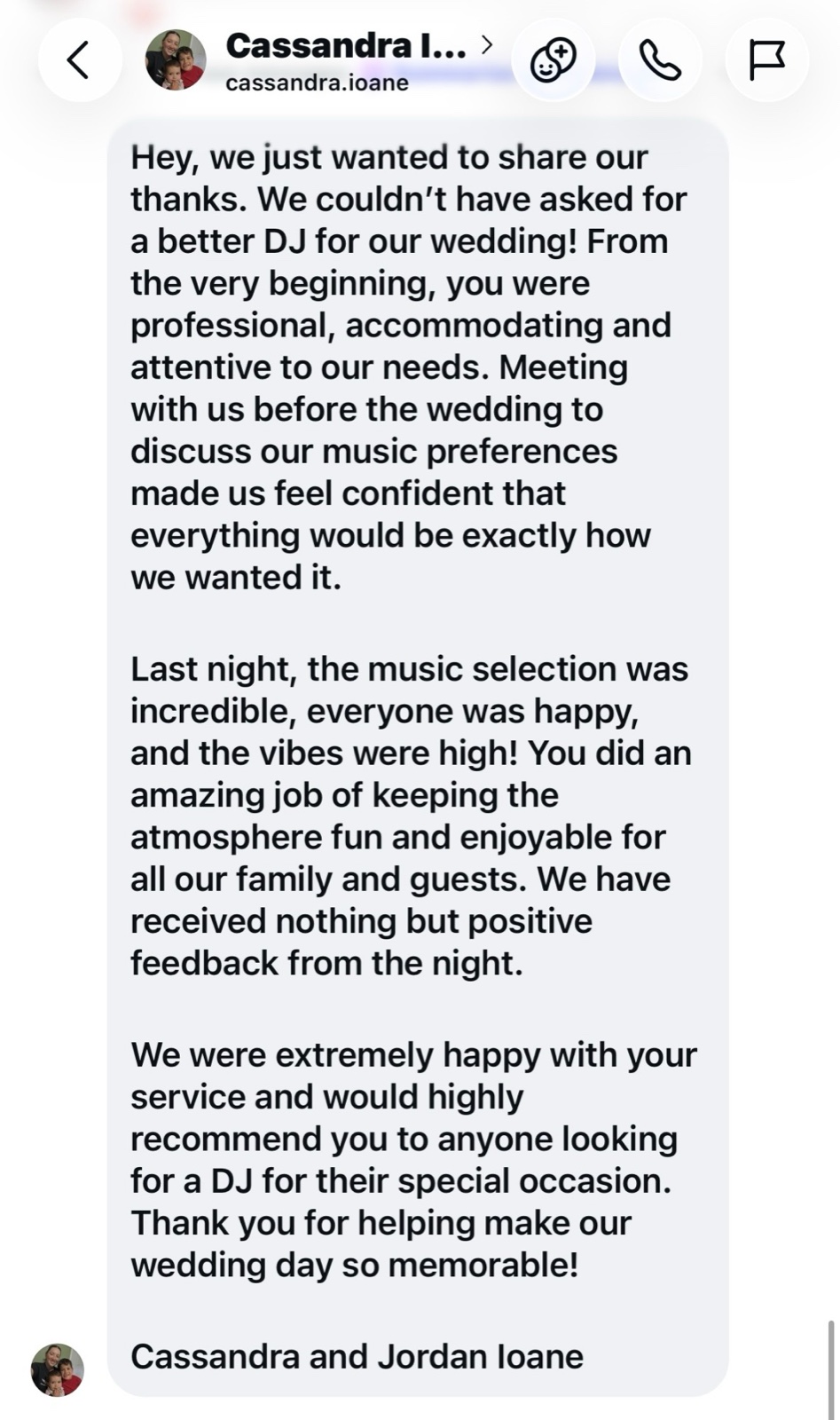 Instagram message from Cassandra and Jordan Ioane: We could not have asked for a better DJ for our wedding. Meeting with us before the wedding to discuss our music preferences made us feel confident. The music selection was incredible and we would highly recommend you.